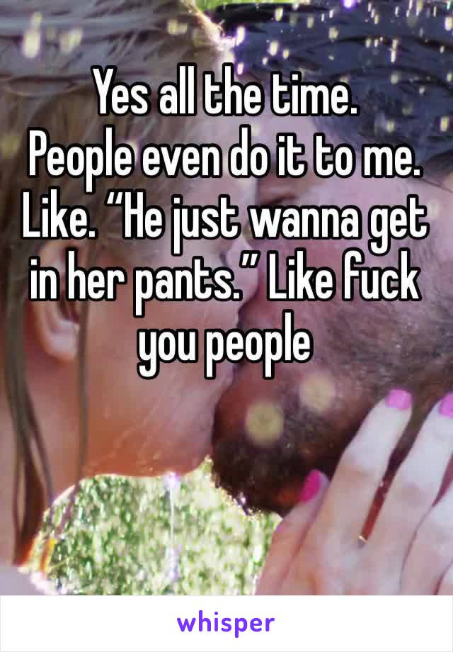 Yes all the time.
People even do it to me.
Like. “He just wanna get in her pants.” Like fuck you people