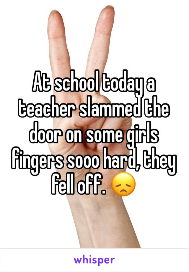 At school today a teacher slammed the door on some girls fingers sooo hard, they fell off. 😞