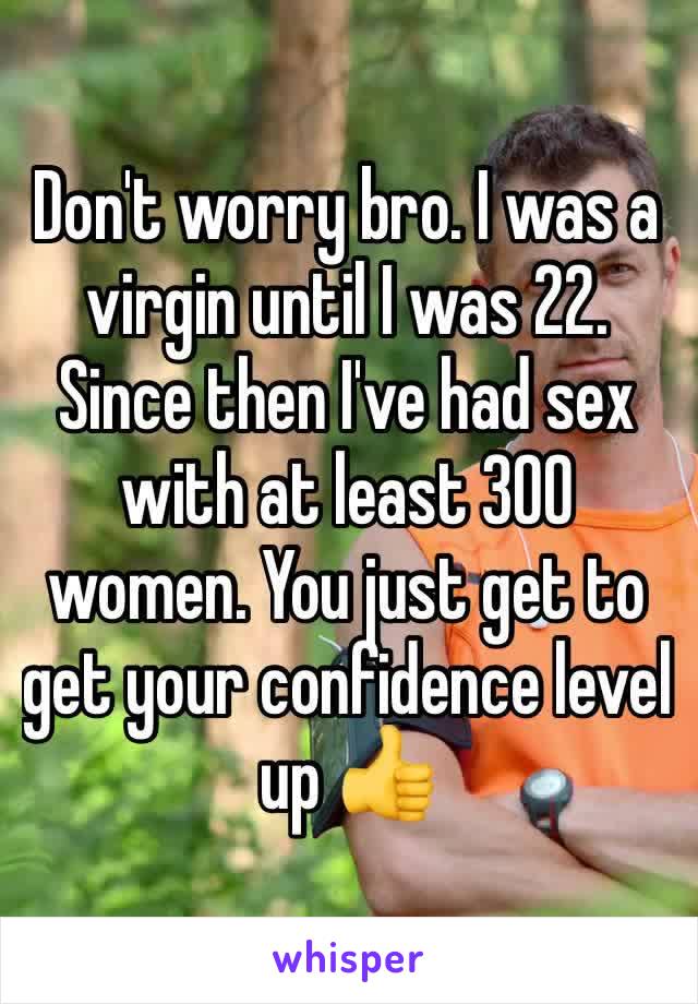 Don't worry bro. I was a virgin until I was 22. Since then I've had sex with at least 300 women. You just get to get your confidence level up 👍