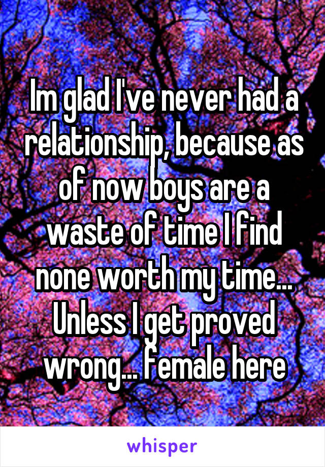 Im glad I've never had a relationship, because as of now boys are a waste of time I find none worth my time... Unless I get proved wrong... female here