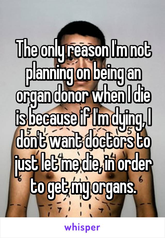 The only reason I'm not planning on being an organ donor when I die is because if I'm dying, I don't want doctors to just let me die, in order to get my organs.
