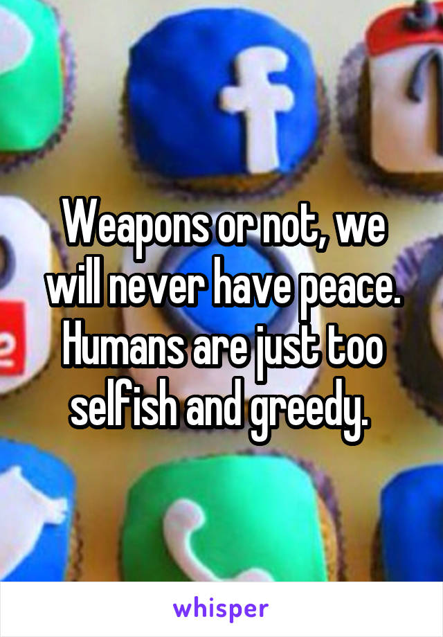Weapons or not, we will never have peace. Humans are just too selfish and greedy. 