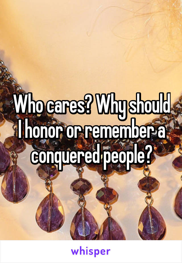 Who cares? Why should I honor or remember a conquered people?