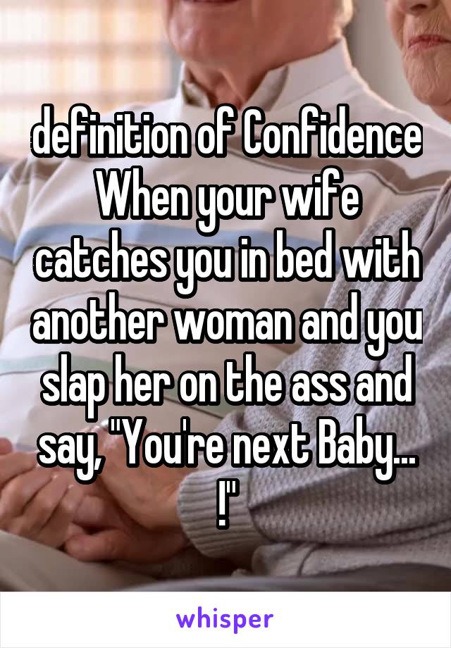 definition of Confidence
When your wife catches you in bed with another woman and you slap her on the ass and say, "You're next Baby... !"