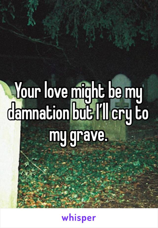 Your love might be my damnation but I’ll cry to my grave. 