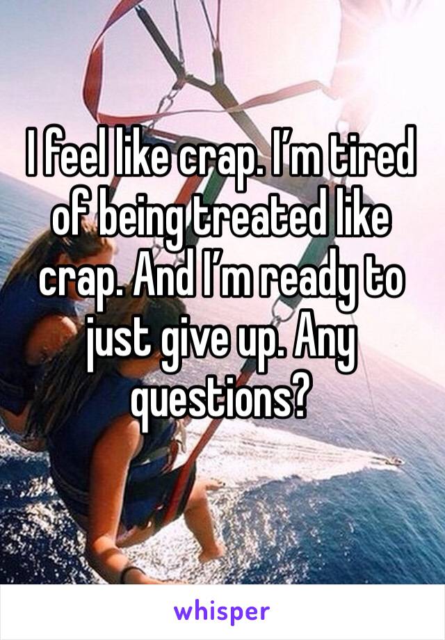 I feel like crap. I’m tired of being treated like crap. And I’m ready to just give up. Any questions? 