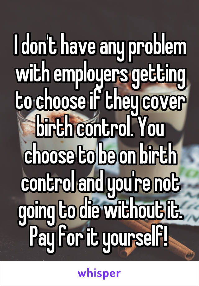 I don't have any problem with employers getting to choose if they cover birth control. You choose to be on birth control and you're not going to die without it. Pay for it yourself! 