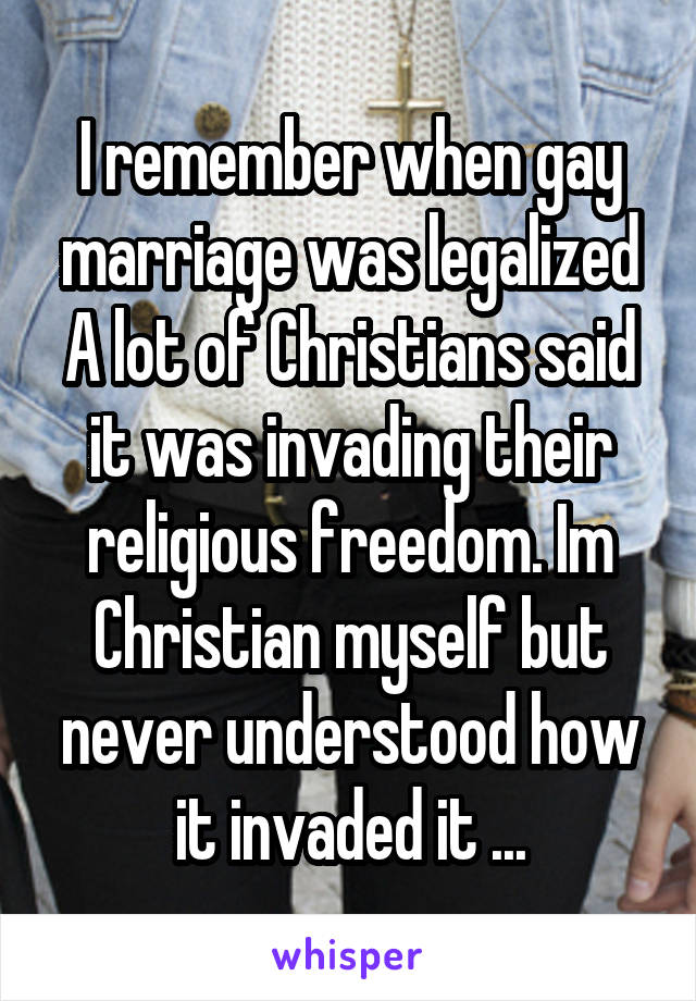 I remember when gay marriage was legalized A lot of Christians said it was invading their religious freedom. Im Christian myself but never understood how it invaded it ...