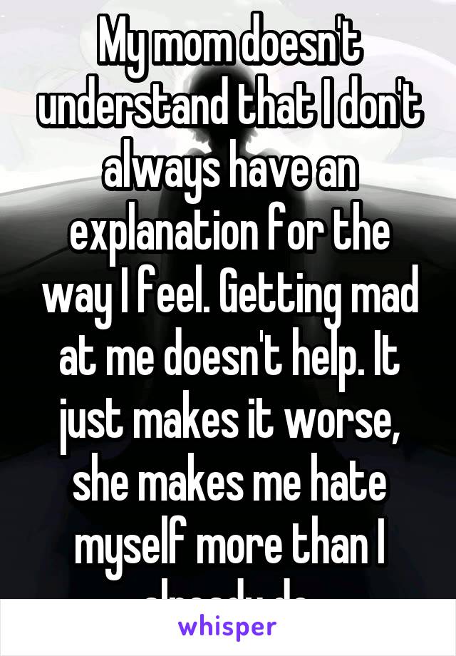My mom doesn't understand that I don't always have an explanation for the way I feel. Getting mad at me doesn't help. It just makes it worse, she makes me hate myself more than I already do.