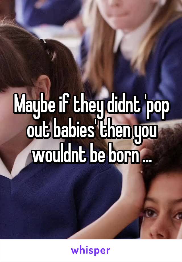 Maybe if they didnt 'pop out babies' then you wouldnt be born ...
