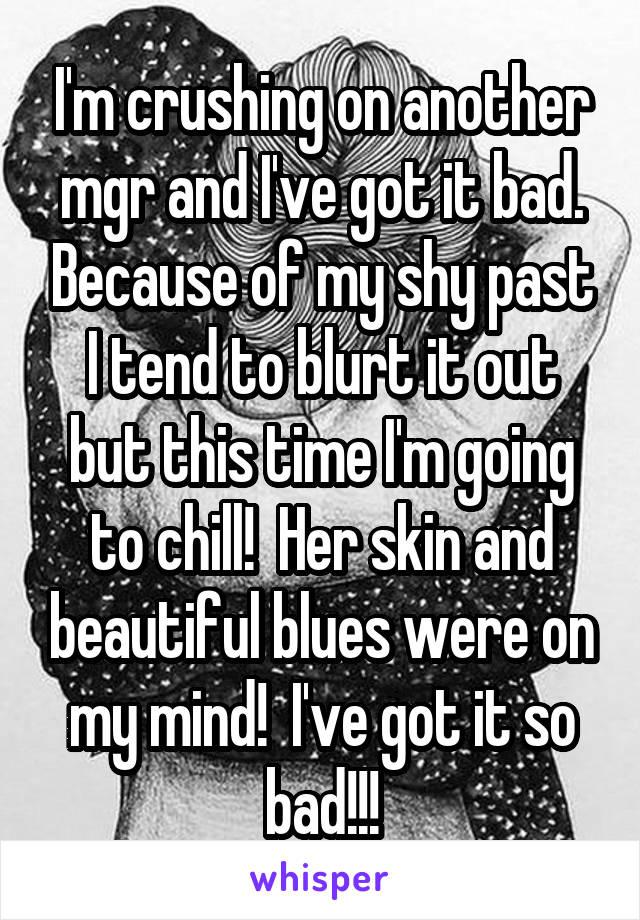 I'm crushing on another mgr and I've got it bad. Because of my shy past I tend to blurt it out but this time I'm going to chill!  Her skin and beautiful blues were on my mind!  I've got it so bad!!!