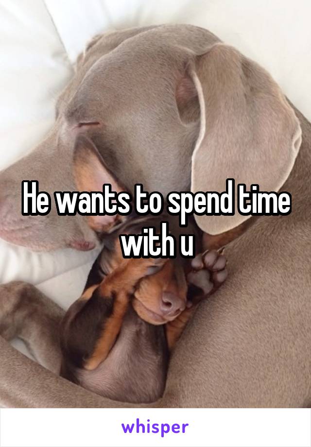 He wants to spend time with u