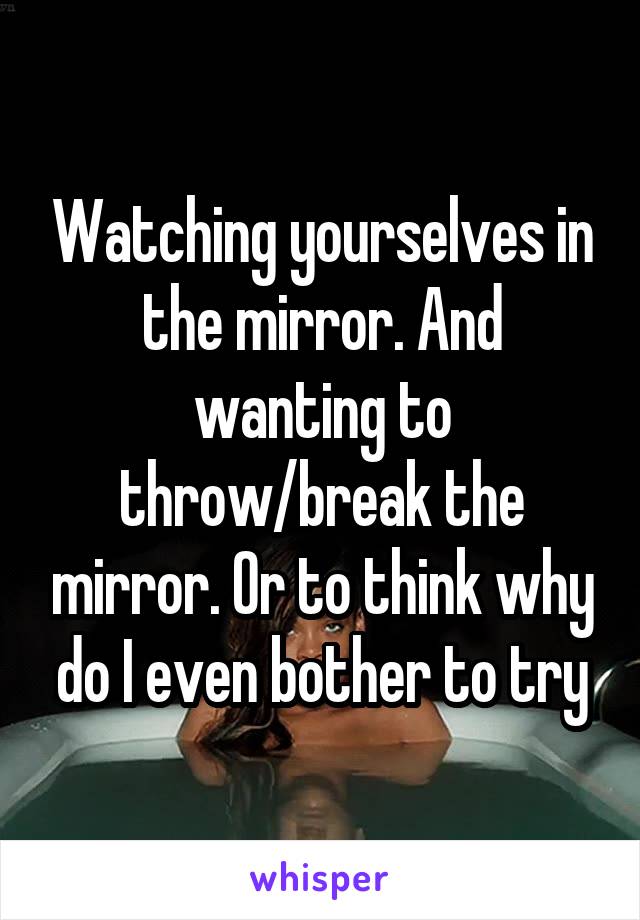 Watching yourselves in the mirror. And wanting to throw/break the mirror. Or to think why do I even bother to try