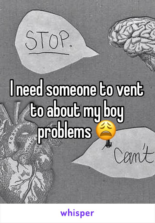 I need someone to vent to about my boy problems 😩