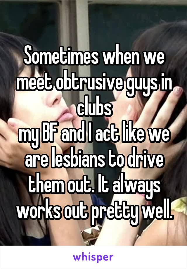 Sometimes when we meet obtrusive guys in clubs
my BF and I act like we are lesbians to drive them out. It always works out pretty well.
