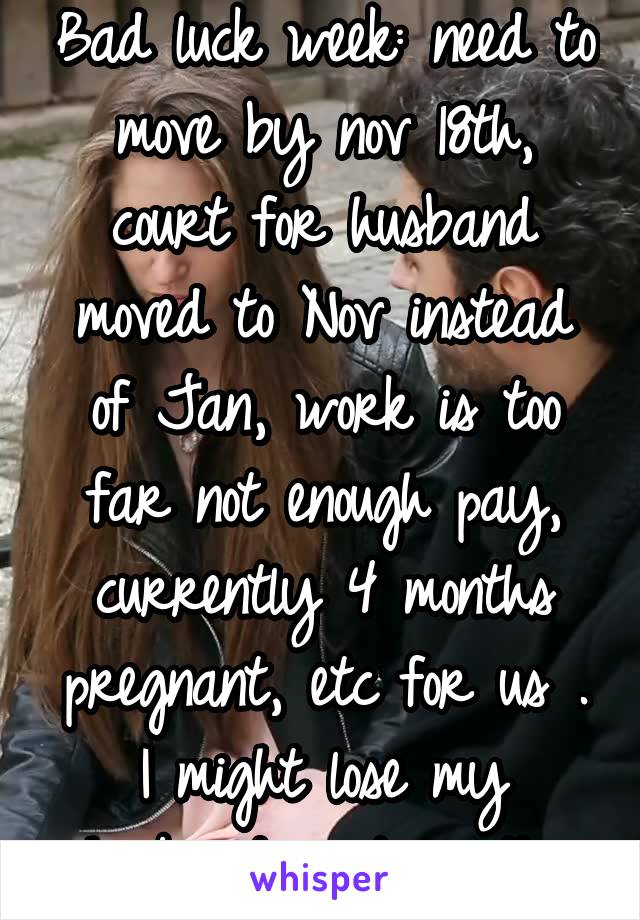 Bad luck week: need to move by nov 18th, court for husband moved to Nov instead of Jan, work is too far not enough pay, currently 4 months pregnant, etc for us . I might lose my husband next month..