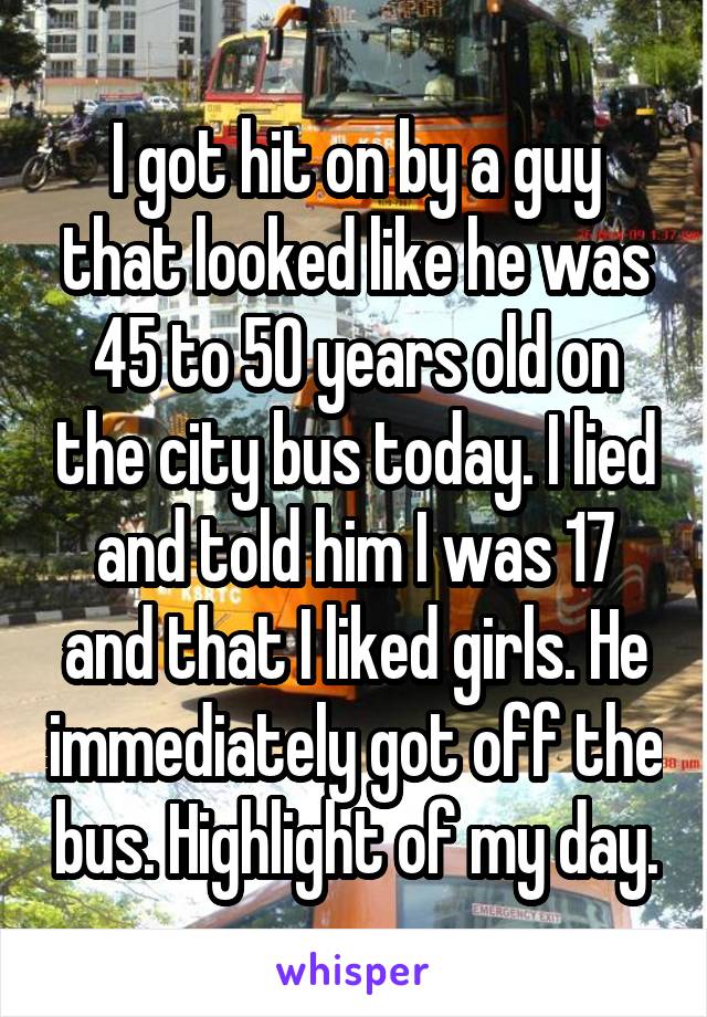 I got hit on by a guy that looked like he was 45 to 50 years old on the city bus today. I lied and told him I was 17 and that I liked girls. He immediately got off the bus. Highlight of my day.