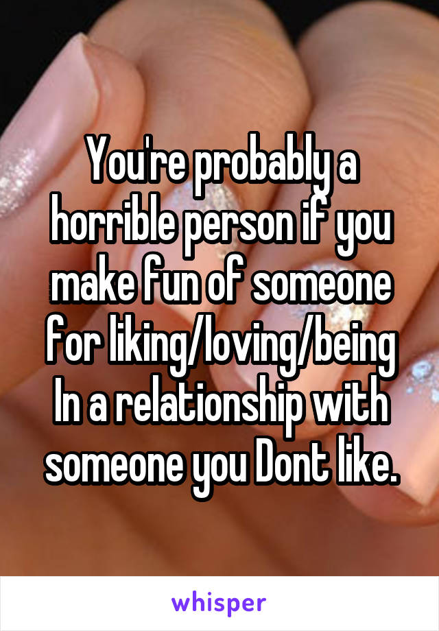 You're probably a horrible person if you make fun of someone for liking/loving/being In a relationship with someone you Dont like.