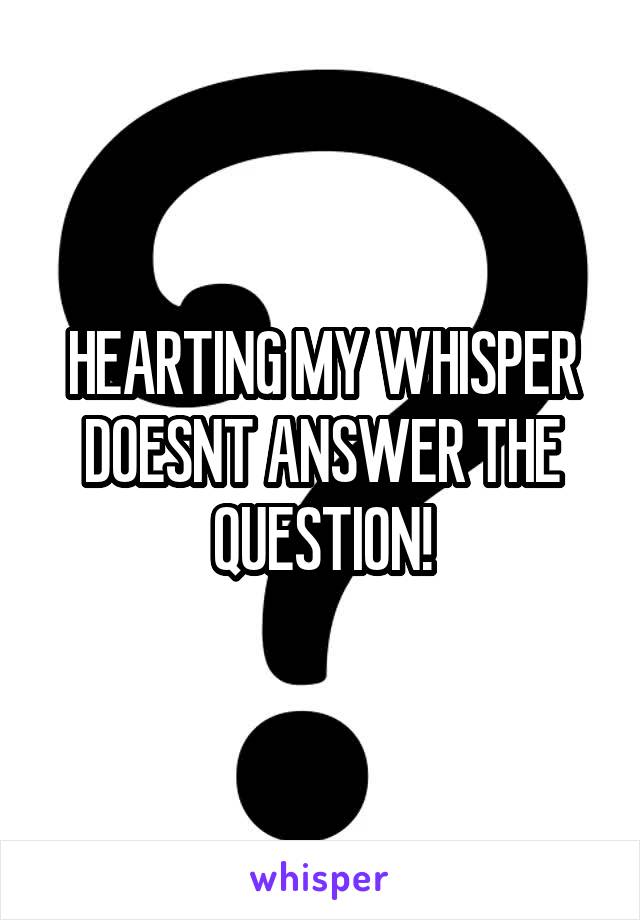 HEARTING MY WHISPER DOESNT ANSWER THE QUESTION!