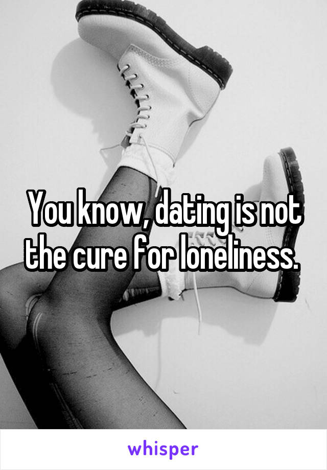 You know, dating is not the cure for loneliness. 