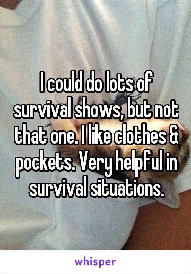 I could do lots of survival shows, but not that one. I like clothes & pockets. Very helpful in survival situations.