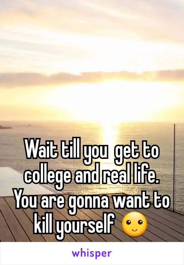 Wait till you  get to college and real life. You are gonna want to kill yourself 🙂