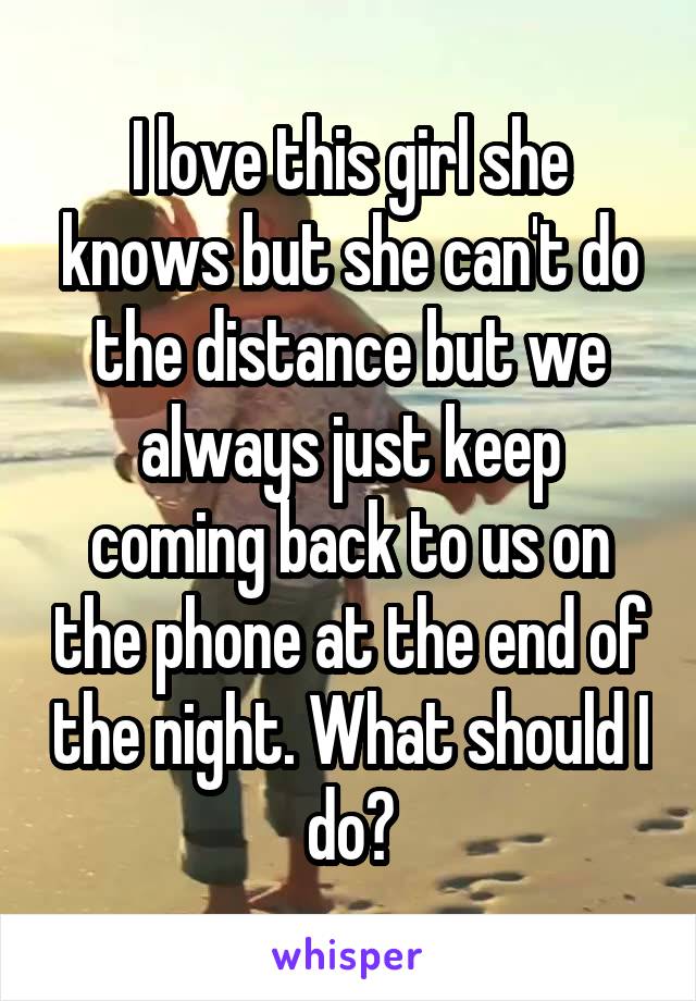 I love this girl she knows but she can't do the distance but we always just keep coming back to us on the phone at the end of the night. What should I do?
