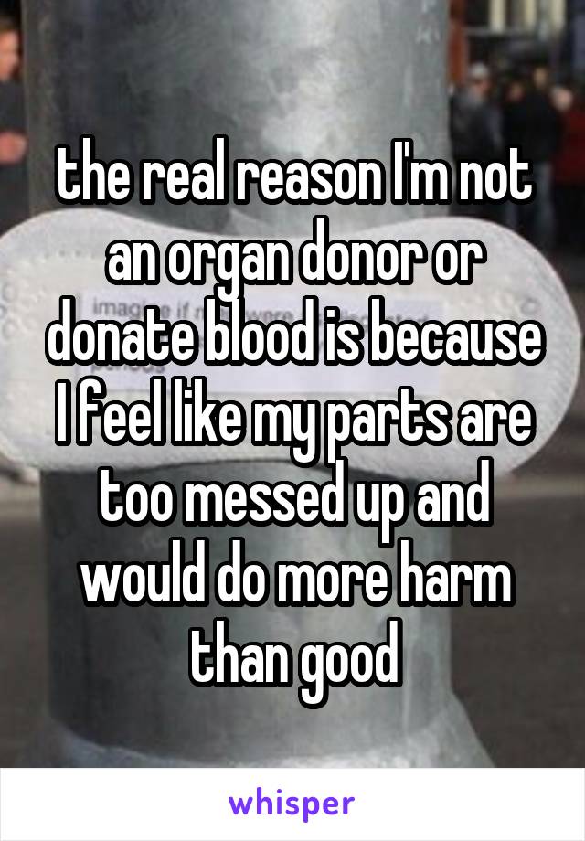 the real reason I'm not an organ donor or donate blood is because I feel like my parts are too messed up and would do more harm than good