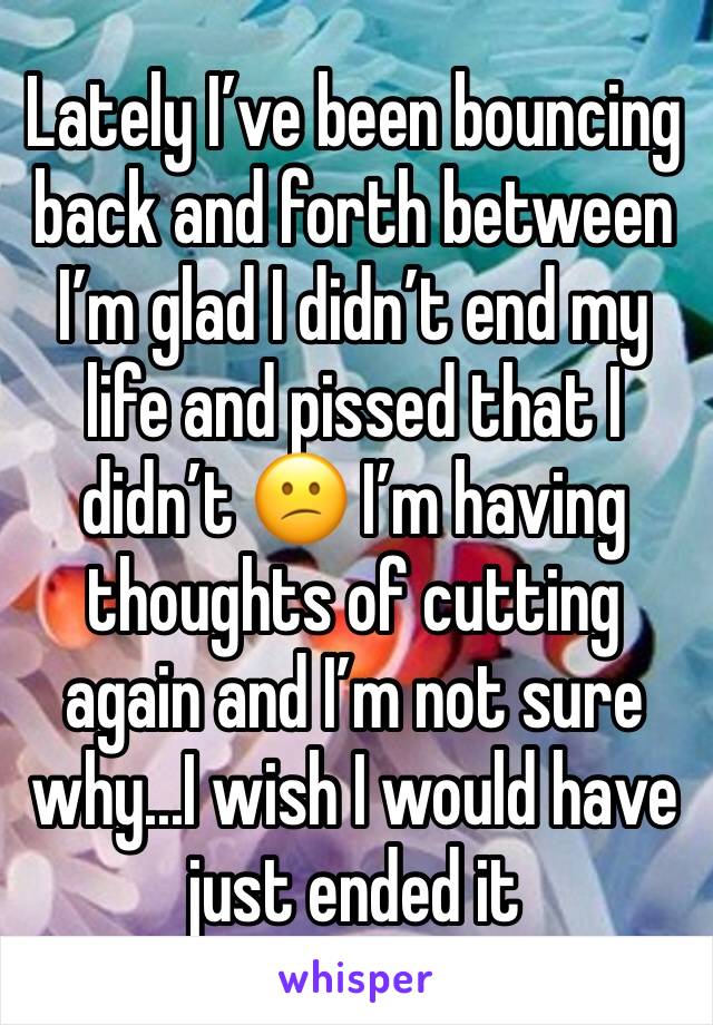 Lately I’ve been bouncing back and forth between I’m glad I didn’t end my life and pissed that I didn’t 😕 I’m having thoughts of cutting again and I’m not sure why...I wish I would have just ended it