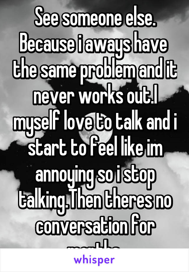 See someone else. Because i aways have  the same problem and it never works out.I myself love to talk and i start to feel like im annoying so i stop talking.Then theres no conversation for months 