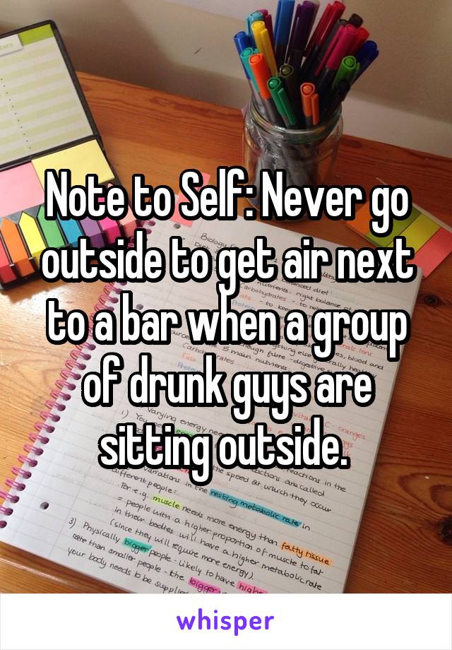 Note to Self: Never go outside to get air next to a bar when a group of drunk guys are sitting outside. 
