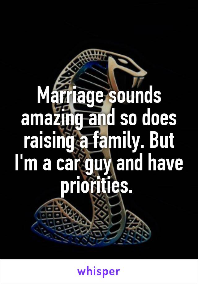 Marriage sounds amazing and so does raising a family. But I'm a car guy and have priorities. 