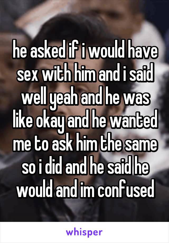 he asked if i would have sex with him and i said well yeah and he was like okay and he wanted me to ask him the same so i did and he said he would and im confused