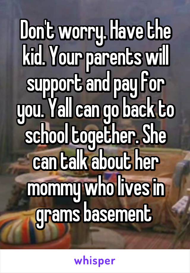 Don't worry. Have the kid. Your parents will support and pay for you. Yall can go back to school together. She can talk about her mommy who lives in grams basement 
