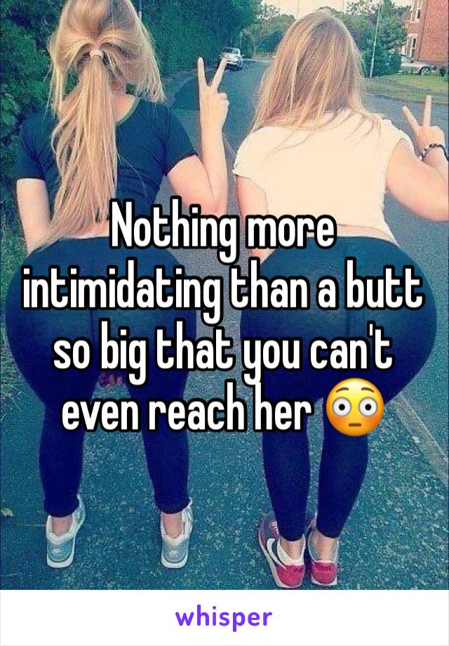 Nothing more intimidating than a butt so big that you can't even reach her 😳
