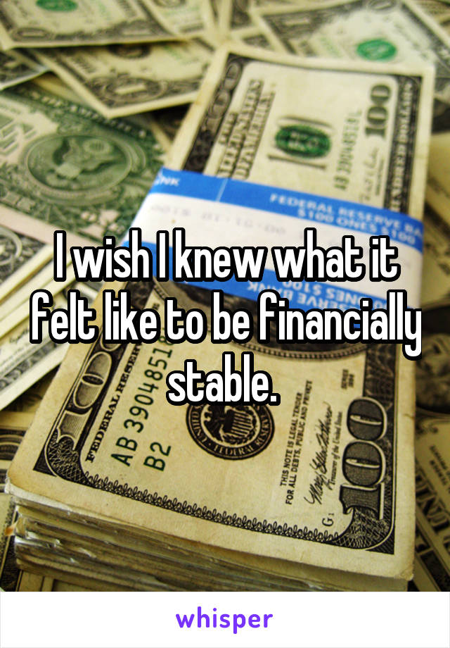 I wish I knew what it felt like to be financially stable. 