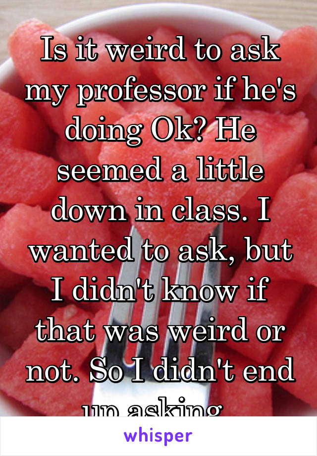 Is it weird to ask my professor if he's doing Ok? He seemed a little down in class. I wanted to ask, but I didn't know if that was weird or not. So I didn't end up asking. 