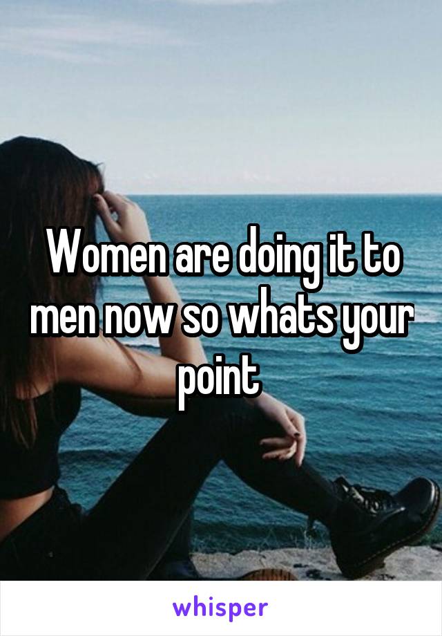 Women are doing it to men now so whats your point 