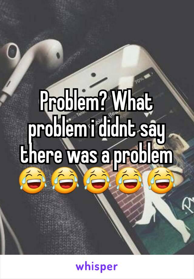Problem? What problem i didnt say there was a problem 😂😂😂😂😂