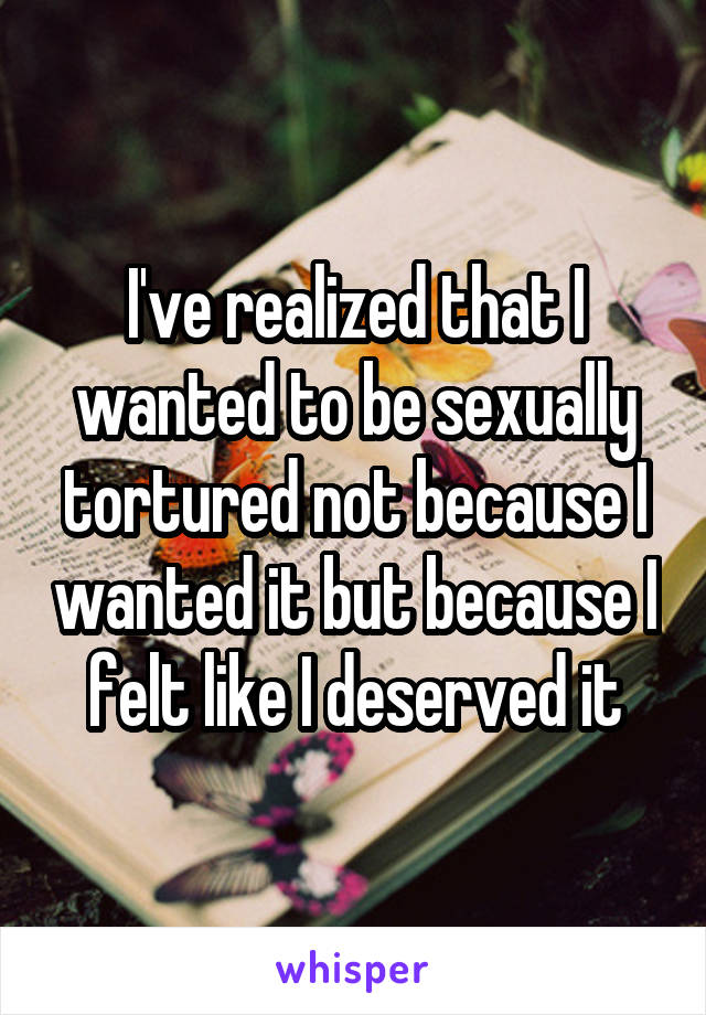 I've realized that I wanted to be sexually tortured not because I wanted it but because I felt like I deserved it