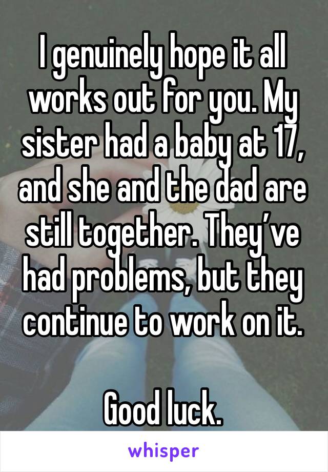 I genuinely hope it all works out for you. My sister had a baby at 17, and she and the dad are still together. They’ve had problems, but they continue to work on it. 

Good luck. 