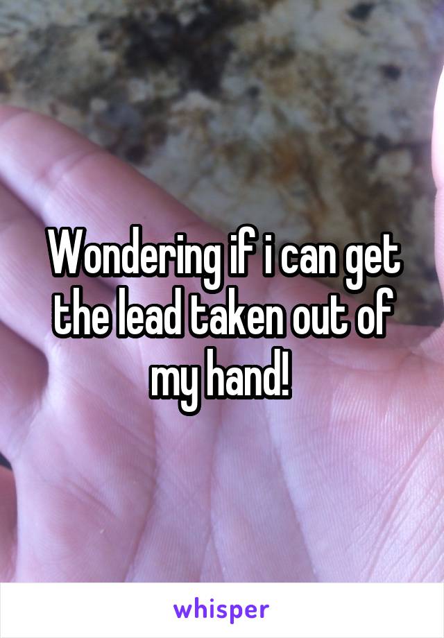 Wondering if i can get the lead taken out of my hand! 