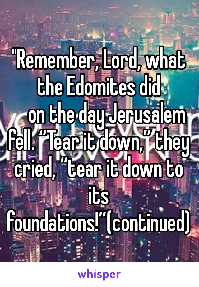 "Remember, Lord, what the Edomites did
    on the day Jerusalem fell. “Tear it down,” they cried, “tear it down to its foundations!”(continued)