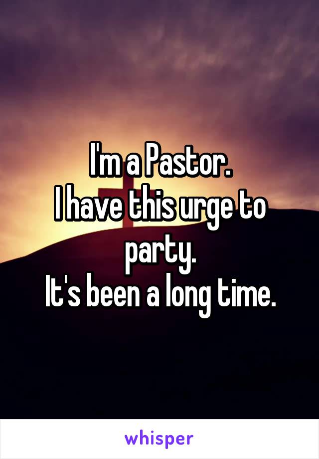 I'm a Pastor.
I have this urge to party.
It's been a long time.