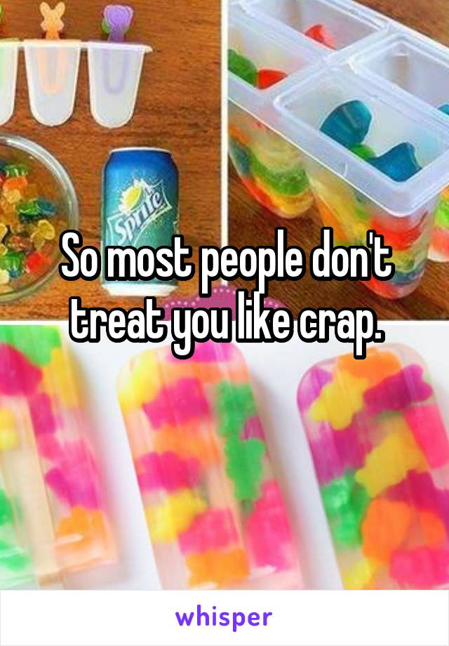 So most people don't treat you like crap.
