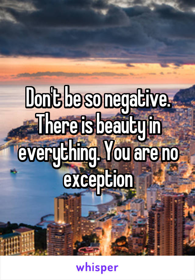 Don't be so negative. There is beauty in everything. You are no exception