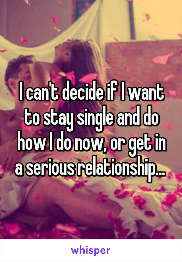 I can't decide if I want to stay single and do how I do now, or get in a serious relationship... 