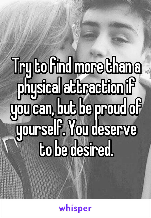 Try to find more than a physical attraction if you can, but be proud of yourself. You deserve to be desired.