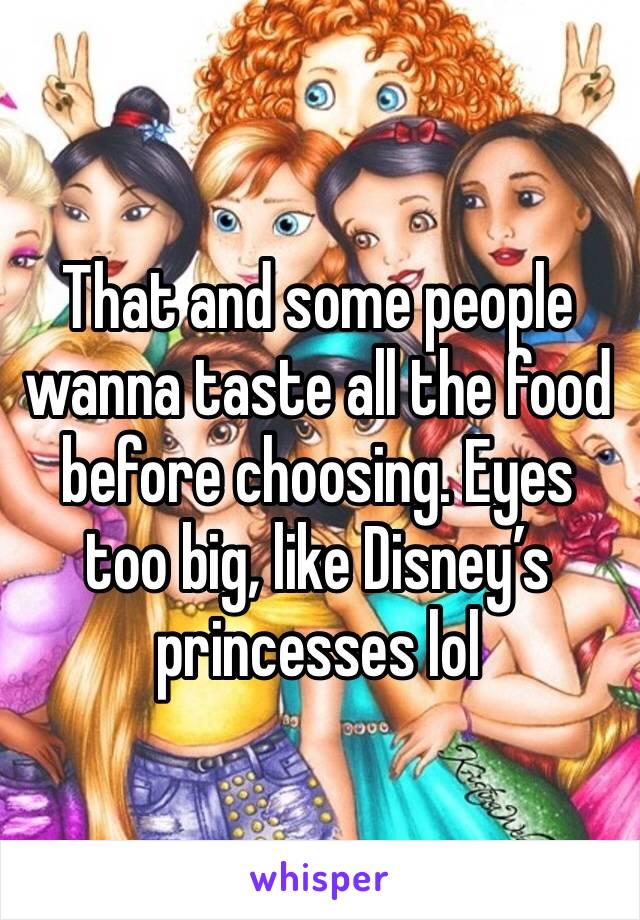 That and some people wanna taste all the food before choosing. Eyes too big, like Disney’s princesses lol