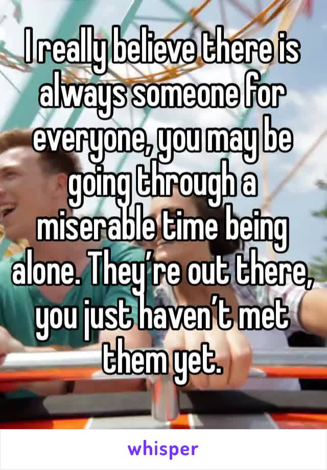 I really believe there is always someone for everyone, you may be going through a miserable time being alone. They’re out there, you just haven’t met them yet.